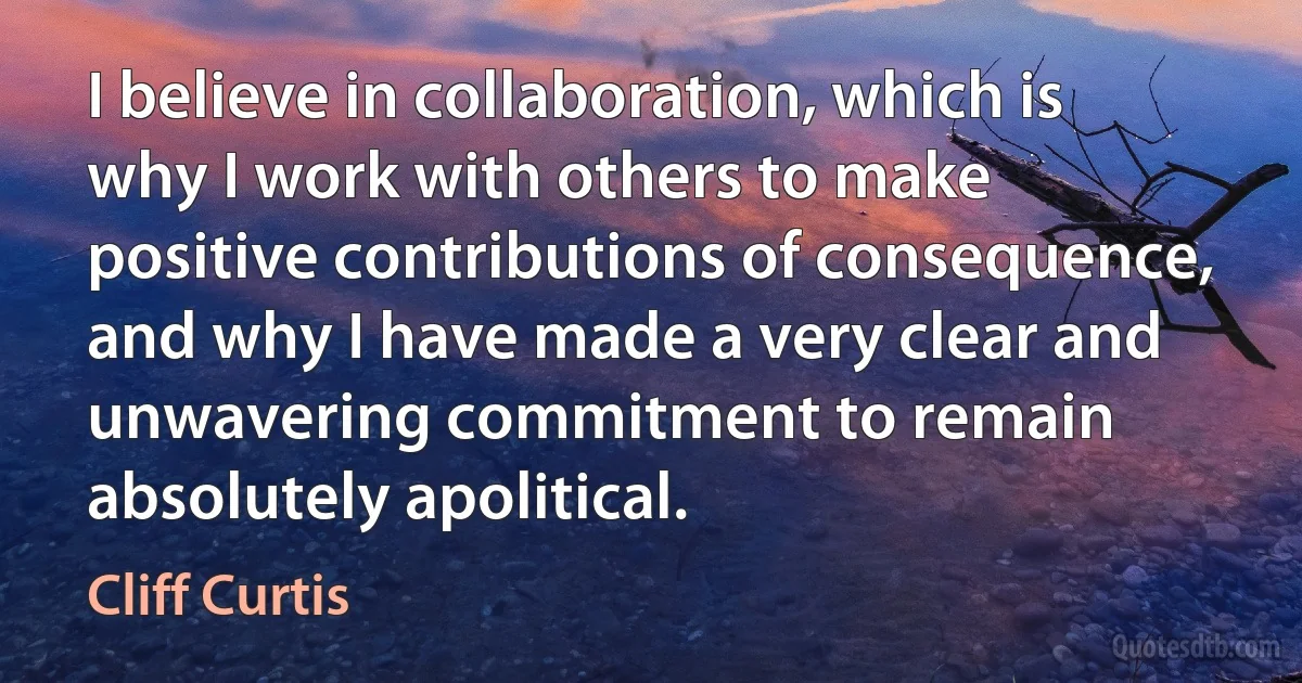 I believe in collaboration, which is why I work with others to make positive contributions of consequence, and why I have made a very clear and unwavering commitment to remain absolutely apolitical. (Cliff Curtis)