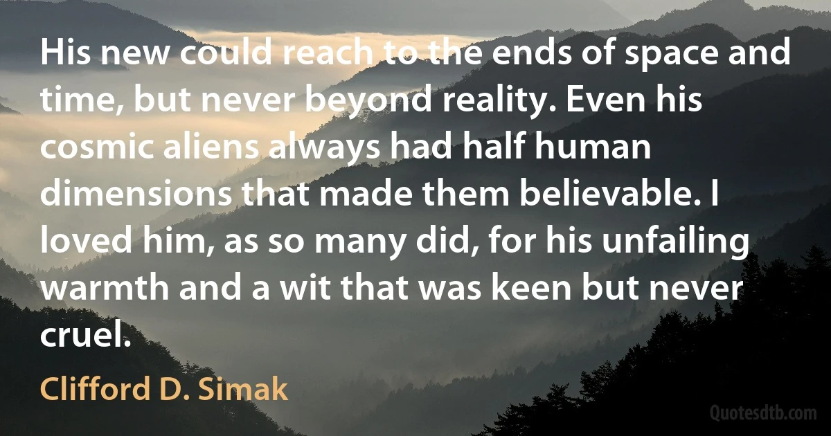 His new could reach to the ends of space and time, but never beyond reality. Even his cosmic aliens always had half human dimensions that made them believable. I loved him, as so many did, for his unfailing warmth and a wit that was keen but never cruel. (Clifford D. Simak)