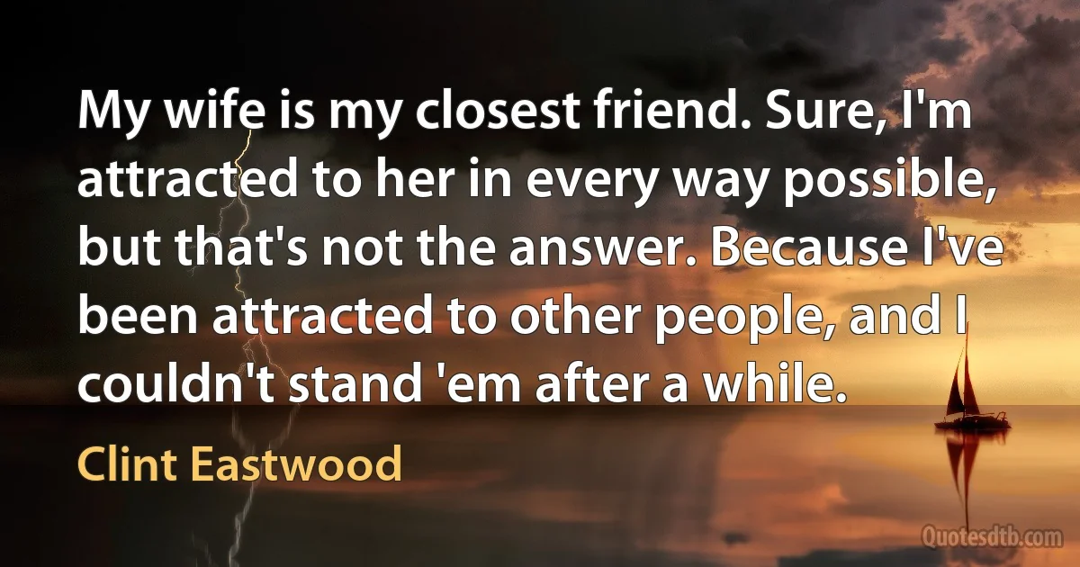 My wife is my closest friend. Sure, I'm attracted to her in every way possible, but that's not the answer. Because I've been attracted to other people, and I couldn't stand 'em after a while. (Clint Eastwood)