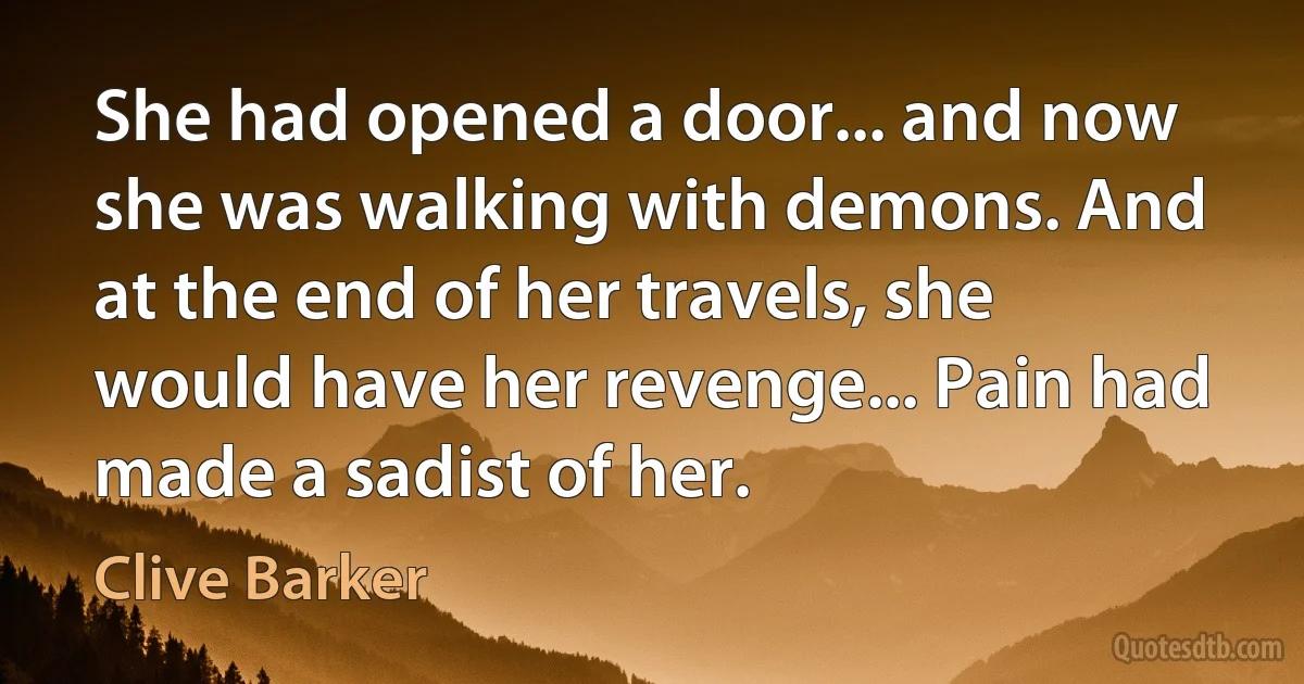 She had opened a door... and now she was walking with demons. And at the end of her travels, she would have her revenge... Pain had made a sadist of her. (Clive Barker)