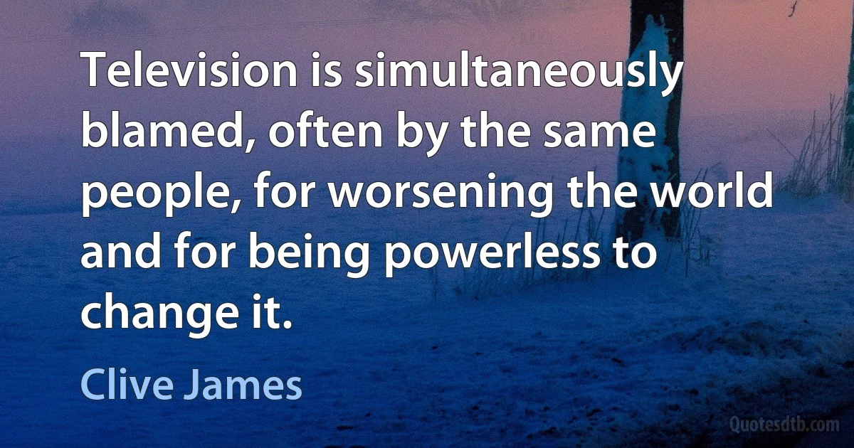 Television is simultaneously blamed, often by the same people, for worsening the world and for being powerless to change it. (Clive James)