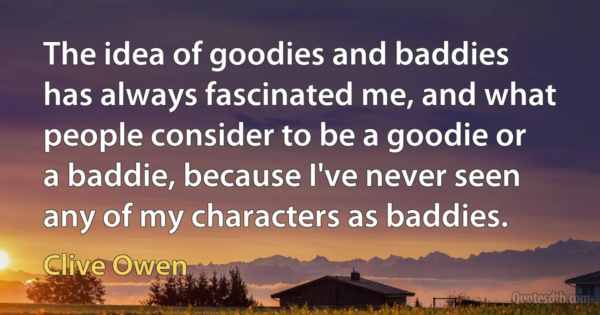 The idea of goodies and baddies has always fascinated me, and what people consider to be a goodie or a baddie, because I've never seen any of my characters as baddies. (Clive Owen)