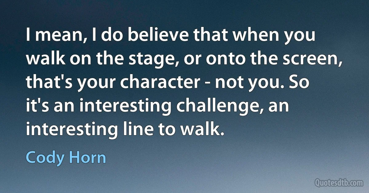 I mean, I do believe that when you walk on the stage, or onto the screen, that's your character - not you. So it's an interesting challenge, an interesting line to walk. (Cody Horn)