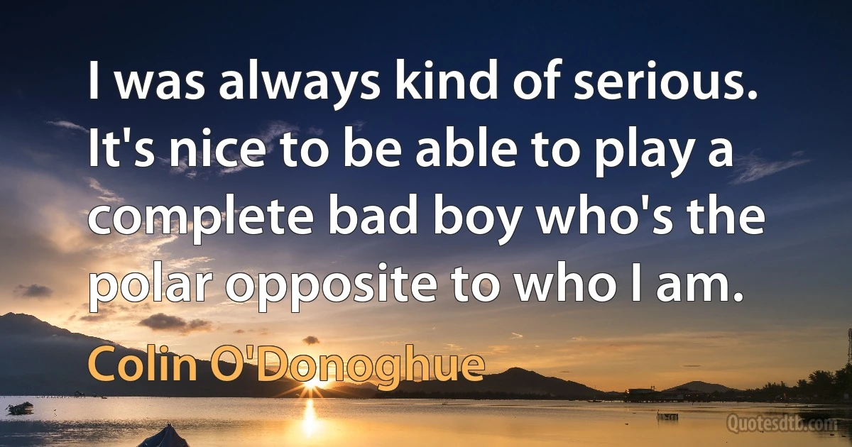 I was always kind of serious. It's nice to be able to play a complete bad boy who's the polar opposite to who I am. (Colin O'Donoghue)