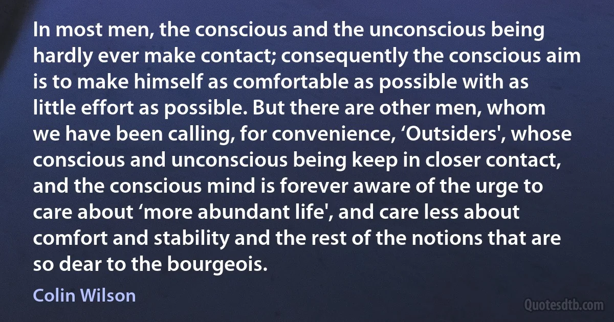 In most men, the conscious and the unconscious being hardly ever make contact; consequently the conscious aim is to make himself as comfortable as possible with as little effort as possible. But there are other men, whom we have been calling, for convenience, ‘Outsiders', whose conscious and unconscious being keep in closer contact, and the conscious mind is forever aware of the urge to care about ‘more abundant life', and care less about comfort and stability and the rest of the notions that are so dear to the bourgeois. (Colin Wilson)