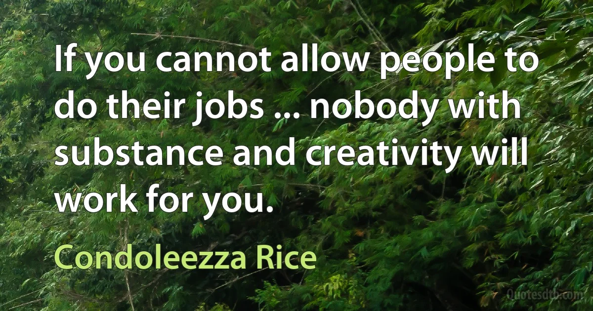 If you cannot allow people to do their jobs ... nobody with substance and creativity will work for you. (Condoleezza Rice)