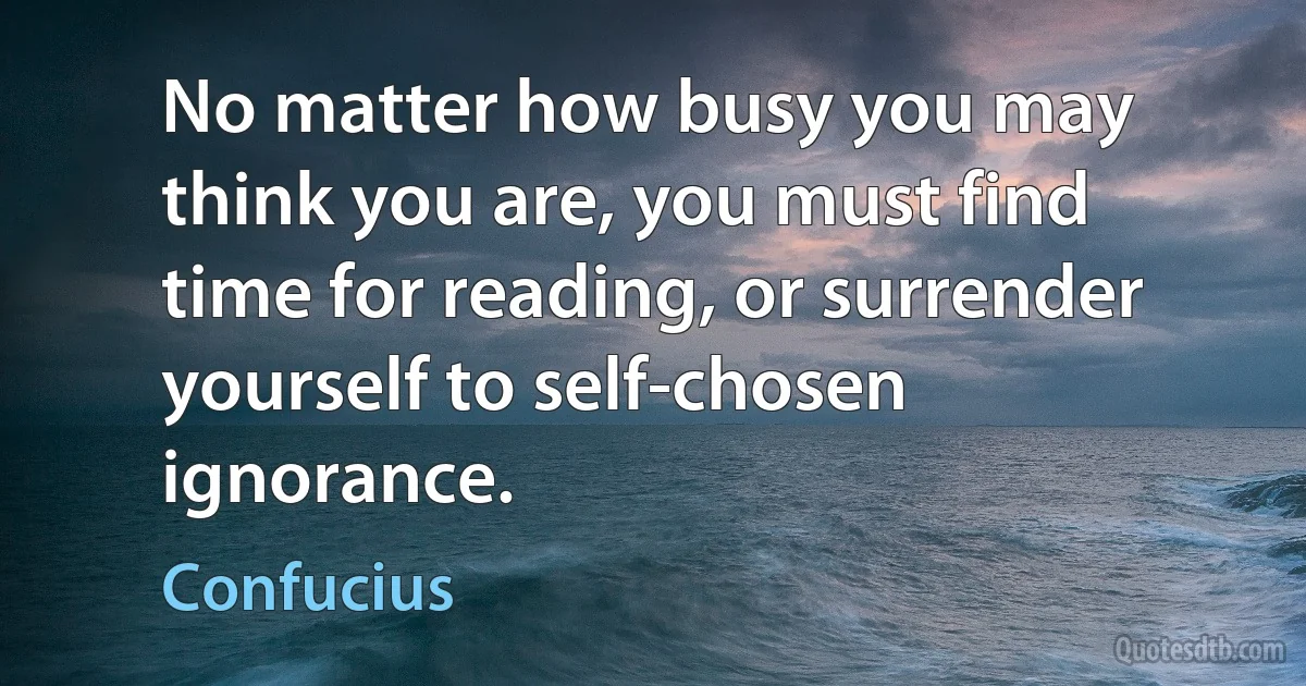 No matter how busy you may think you are, you must find time for reading, or surrender yourself to self-chosen ignorance. (Confucius)