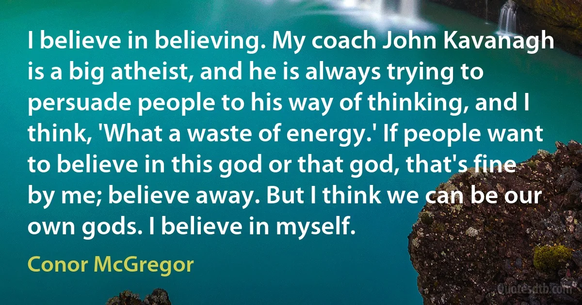 I believe in believing. My coach John Kavanagh is a big atheist, and he is always trying to persuade people to his way of thinking, and I think, 'What a waste of energy.' If people want to believe in this god or that god, that's fine by me; believe away. But I think we can be our own gods. I believe in myself. (Conor McGregor)