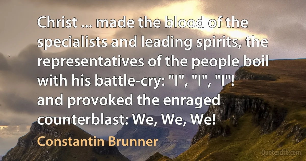 Christ ... made the blood of the specialists and leading spirits, the representatives of the people boil with his battle-cry: "I", "I", "I"! and provoked the enraged counterblast: We, We, We! (Constantin Brunner)