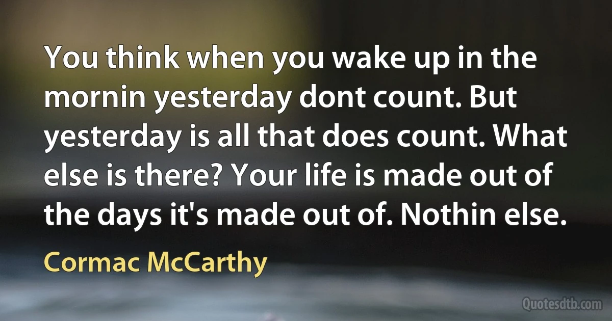 You think when you wake up in the mornin yesterday dont count. But yesterday is all that does count. What else is there? Your life is made out of the days it's made out of. Nothin else. (Cormac McCarthy)