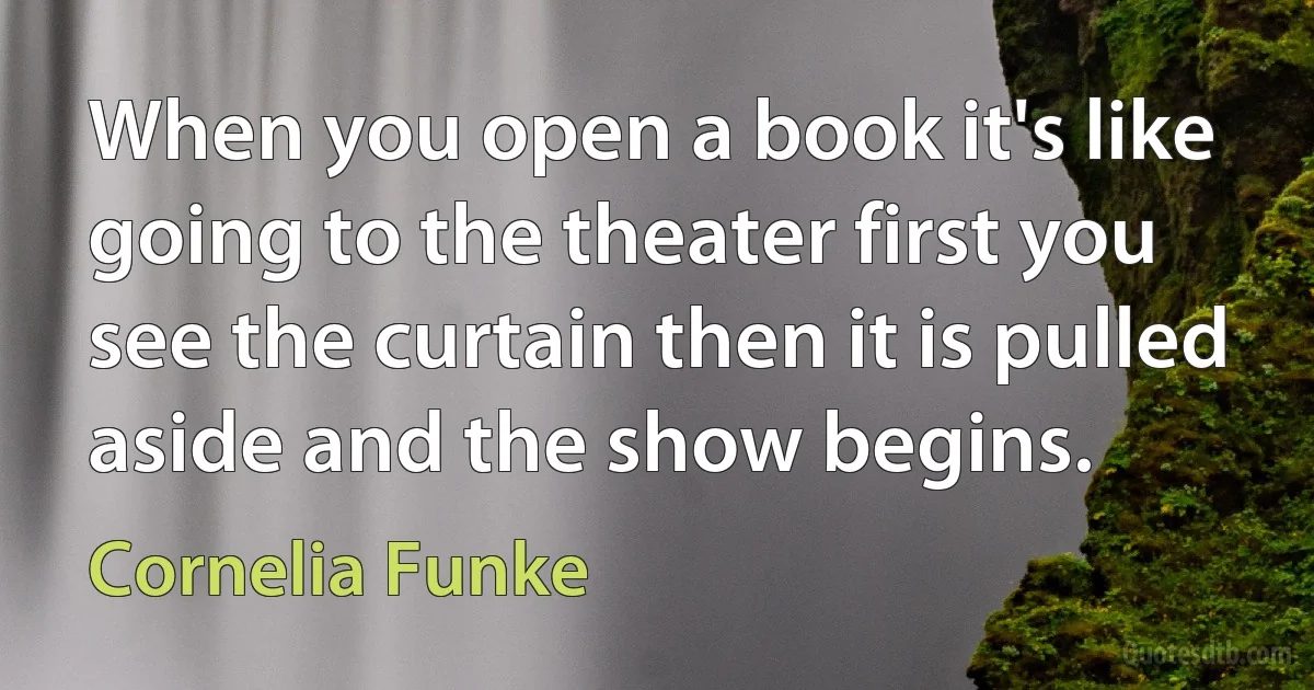 When you open a book it's like going to the theater first you see the curtain then it is pulled aside and the show begins. (Cornelia Funke)