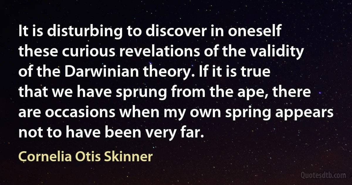 It is disturbing to discover in oneself these curious revelations of the validity of the Darwinian theory. If it is true that we have sprung from the ape, there are occasions when my own spring appears not to have been very far. (Cornelia Otis Skinner)