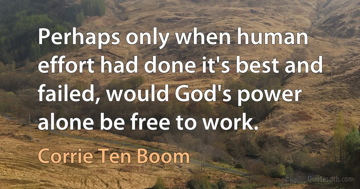 Perhaps only when human effort had done it's best and failed, would God's power alone be free to work. (Corrie Ten Boom)