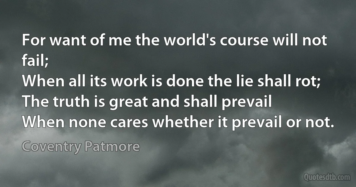 For want of me the world's course will not fail;
When all its work is done the lie shall rot;
The truth is great and shall prevail
When none cares whether it prevail or not. (Coventry Patmore)