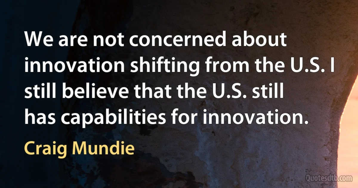 We are not concerned about innovation shifting from the U.S. I still believe that the U.S. still has capabilities for innovation. (Craig Mundie)