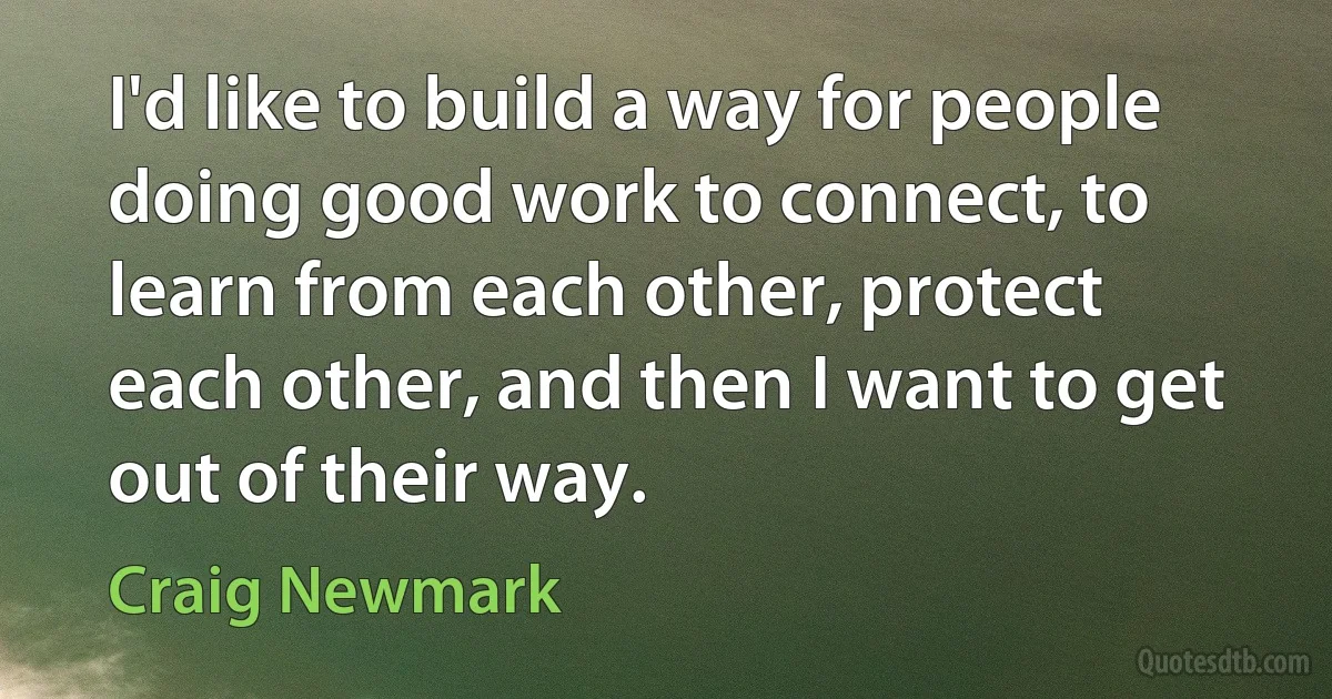 I'd like to build a way for people doing good work to connect, to learn from each other, protect each other, and then I want to get out of their way. (Craig Newmark)