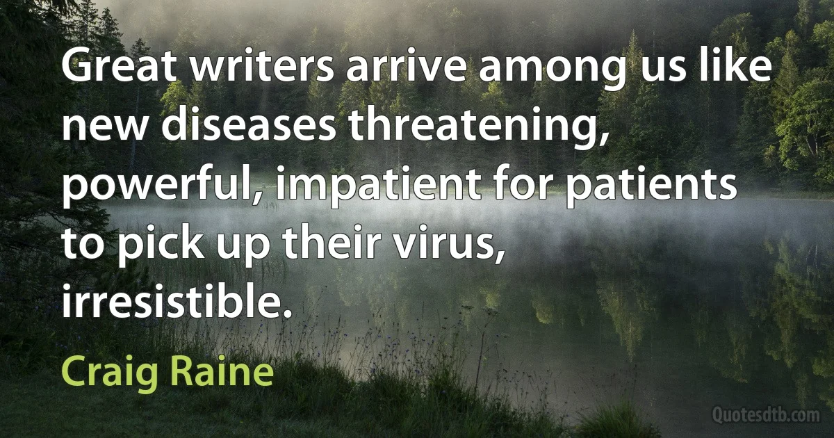 Great writers arrive among us like new diseases threatening, powerful, impatient for patients to pick up their virus, irresistible. (Craig Raine)