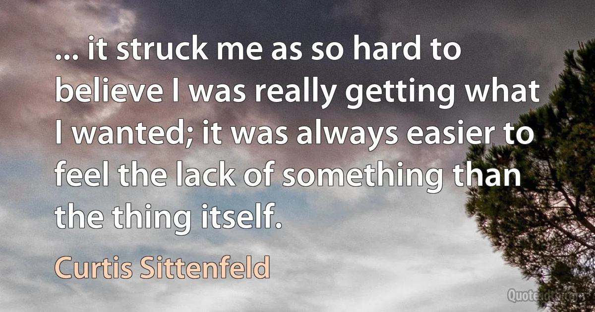 ... it struck me as so hard to believe I was really getting what I wanted; it was always easier to feel the lack of something than the thing itself. (Curtis Sittenfeld)