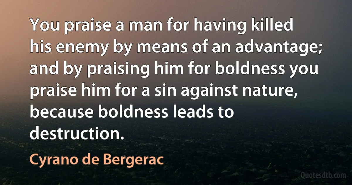 You praise a man for having killed his enemy by means of an advantage; and by praising him for boldness you praise him for a sin against nature, because boldness leads to destruction. (Cyrano de Bergerac)