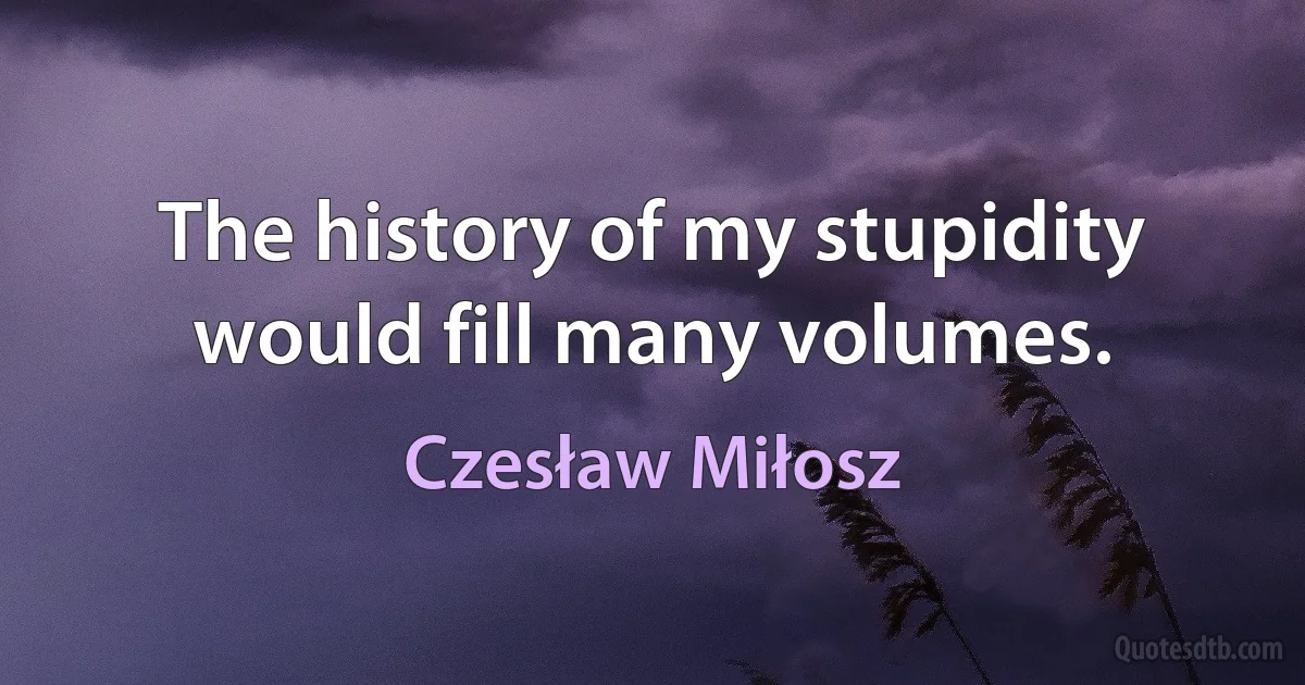 The history of my stupidity would fill many volumes. (Czesław Miłosz)