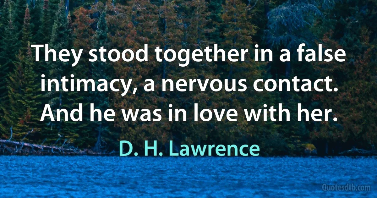 They stood together in a false intimacy, a nervous contact. And he was in love with her. (D. H. Lawrence)