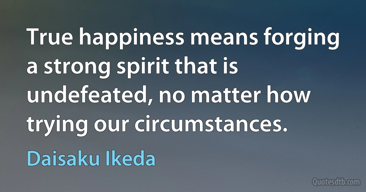 True happiness means forging a strong spirit that is undefeated, no matter how trying our circumstances. (Daisaku Ikeda)