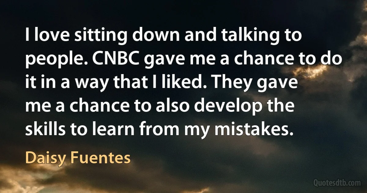 I love sitting down and talking to people. CNBC gave me a chance to do it in a way that I liked. They gave me a chance to also develop the skills to learn from my mistakes. (Daisy Fuentes)