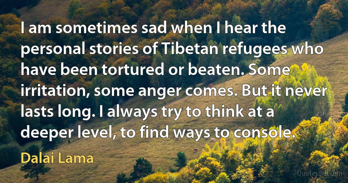 I am sometimes sad when I hear the personal stories of Tibetan refugees who have been tortured or beaten. Some irritation, some anger comes. But it never lasts long. I always try to think at a deeper level, to find ways to console. (Dalai Lama)