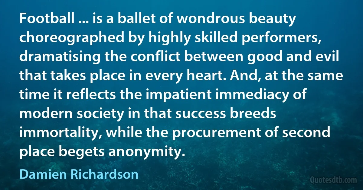 Football ... is a ballet of wondrous beauty choreographed by highly skilled performers, dramatising the conflict between good and evil that takes place in every heart. And, at the same time it reflects the impatient immediacy of modern society in that success breeds immortality, while the procurement of second place begets anonymity. (Damien Richardson)