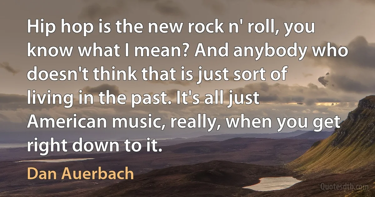 Hip hop is the new rock n' roll, you know what I mean? And anybody who doesn't think that is just sort of living in the past. It's all just American music, really, when you get right down to it. (Dan Auerbach)