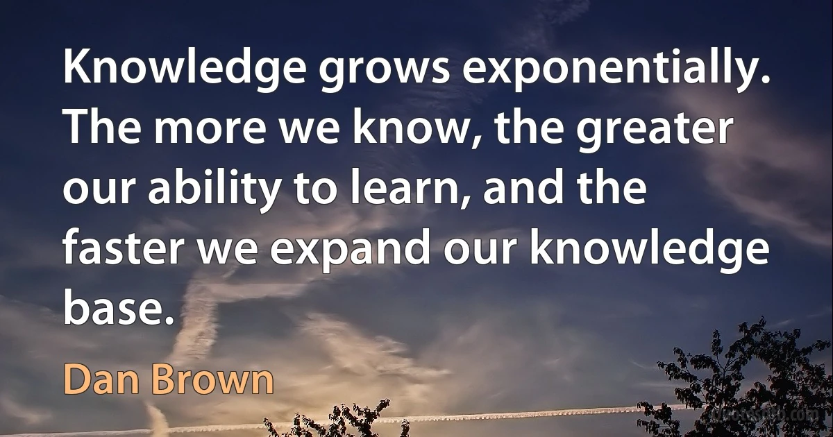 Knowledge grows exponentially. The more we know, the greater our ability to learn, and the faster we expand our knowledge base. (Dan Brown)