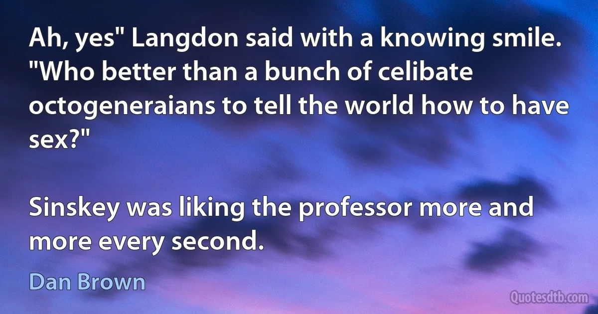 Ah, yes" Langdon said with a knowing smile. "Who better than a bunch of celibate octogeneraians to tell the world how to have sex?"

Sinskey was liking the professor more and more every second. (Dan Brown)