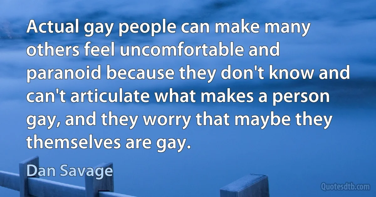 Actual gay people can make many others feel uncomfortable and paranoid because they don't know and can't articulate what makes a person gay, and they worry that maybe they themselves are gay. (Dan Savage)