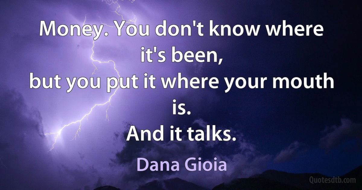 Money. You don't know where it's been,
but you put it where your mouth is.
And it talks. (Dana Gioia)