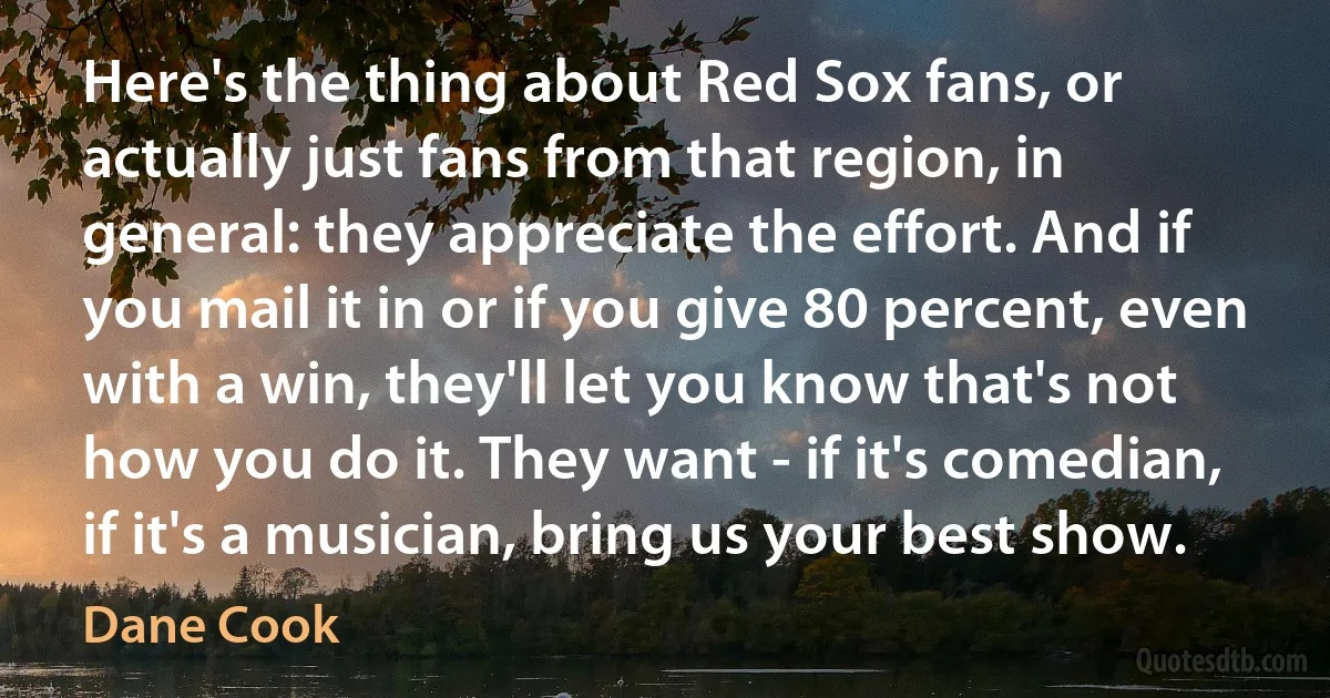 Here's the thing about Red Sox fans, or actually just fans from that region, in general: they appreciate the effort. And if you mail it in or if you give 80 percent, even with a win, they'll let you know that's not how you do it. They want - if it's comedian, if it's a musician, bring us your best show. (Dane Cook)