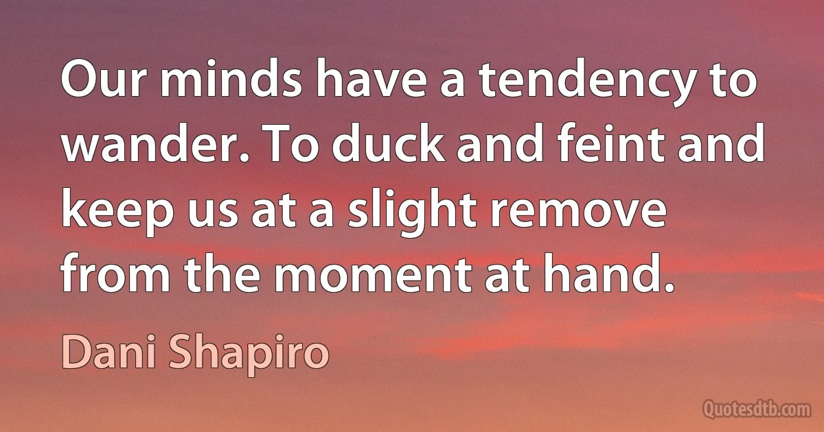 Our minds have a tendency to wander. To duck and feint and keep us at a slight remove from the moment at hand. (Dani Shapiro)