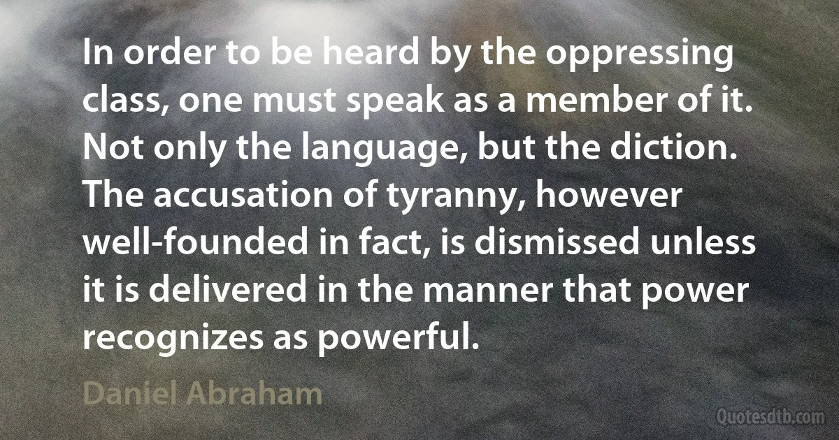 In order to be heard by the oppressing class, one must speak as a member of it. Not only the language, but the diction. The accusation of tyranny, however well-founded in fact, is dismissed unless it is delivered in the manner that power recognizes as powerful. (Daniel Abraham)