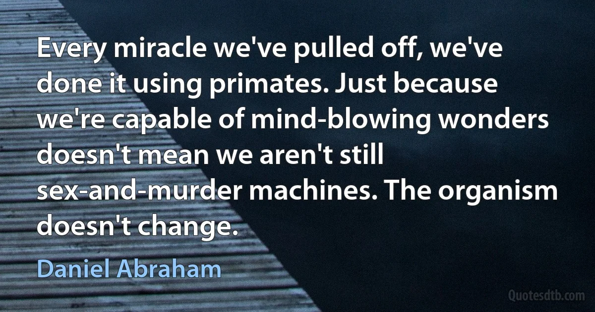 Every miracle we've pulled off, we've done it using primates. Just because we're capable of mind-blowing wonders doesn't mean we aren't still sex-and-murder machines. The organism doesn't change. (Daniel Abraham)