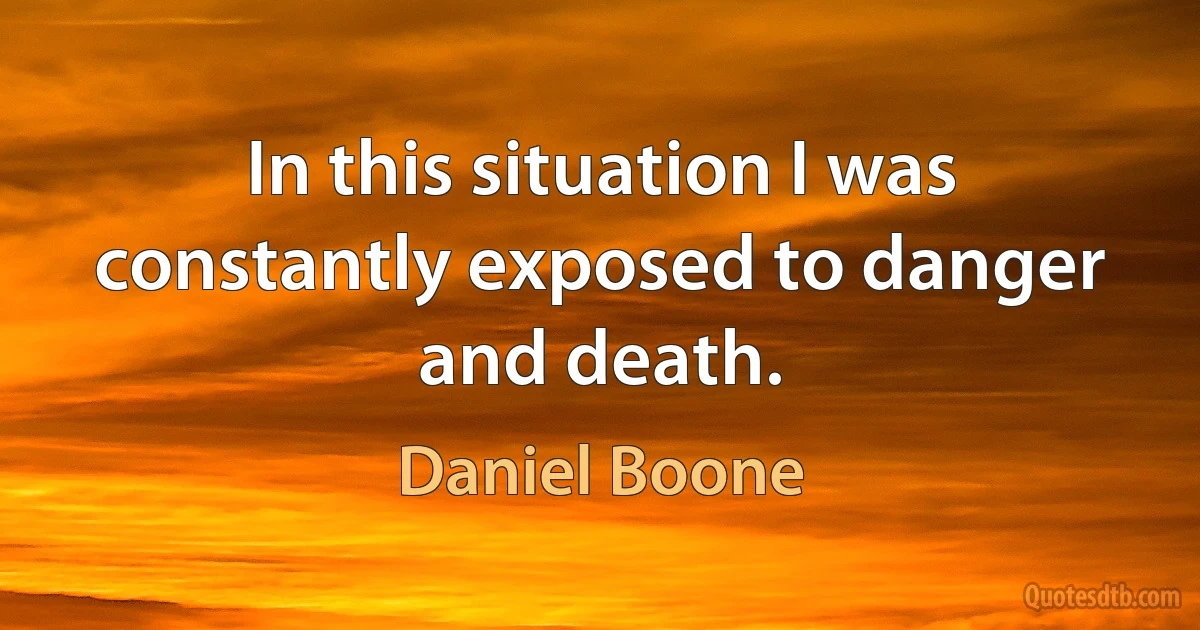 In this situation I was constantly exposed to danger and death. (Daniel Boone)