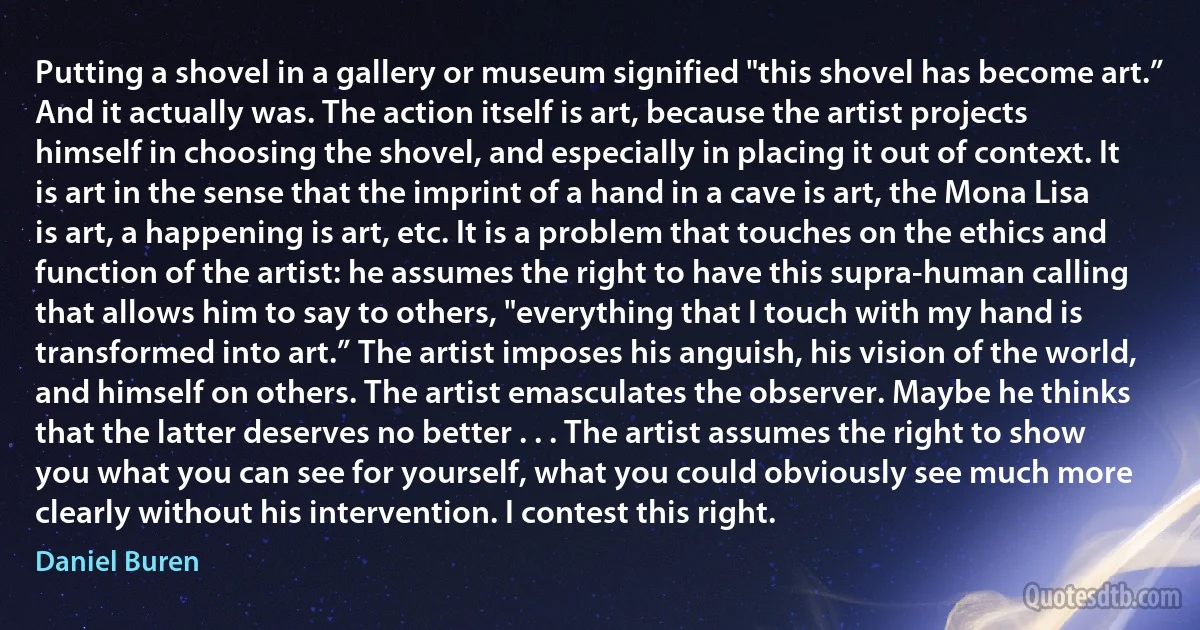 Putting a shovel in a gallery or museum signified "this shovel has become art.” And it actually was. The action itself is art, because the artist projects himself in choosing the shovel, and especially in placing it out of context. It is art in the sense that the imprint of a hand in a cave is art, the Mona Lisa is art, a happening is art, etc. It is a problem that touches on the ethics and function of the artist: he assumes the right to have this supra-human calling that allows him to say to others, "everything that I touch with my hand is transformed into art.” The artist imposes his anguish, his vision of the world, and himself on others. The artist emasculates the observer. Maybe he thinks that the latter deserves no better . . . The artist assumes the right to show you what you can see for yourself, what you could obviously see much more clearly without his intervention. I contest this right. (Daniel Buren)