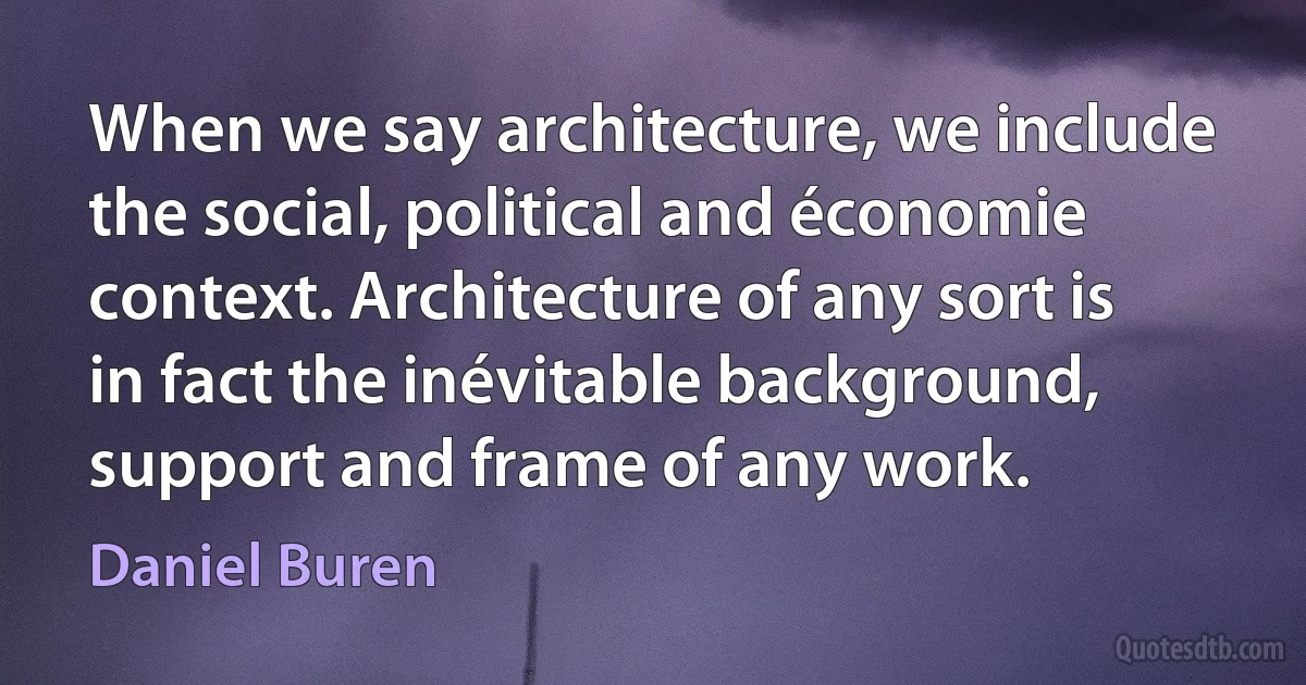 When we say architecture, we include the social, political and économie context. Architecture of any sort is in fact the inévitable background, support and frame of any work. (Daniel Buren)