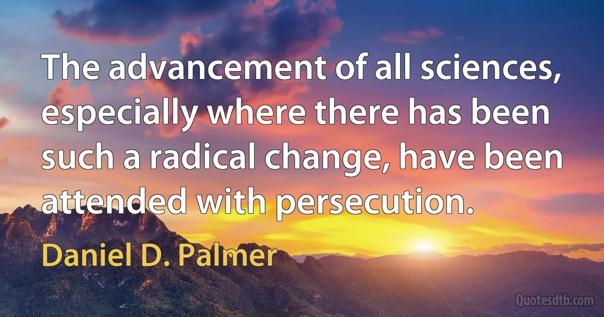 The advancement of all sciences, especially where there has been such a radical change, have been attended with persecution. (Daniel D. Palmer)