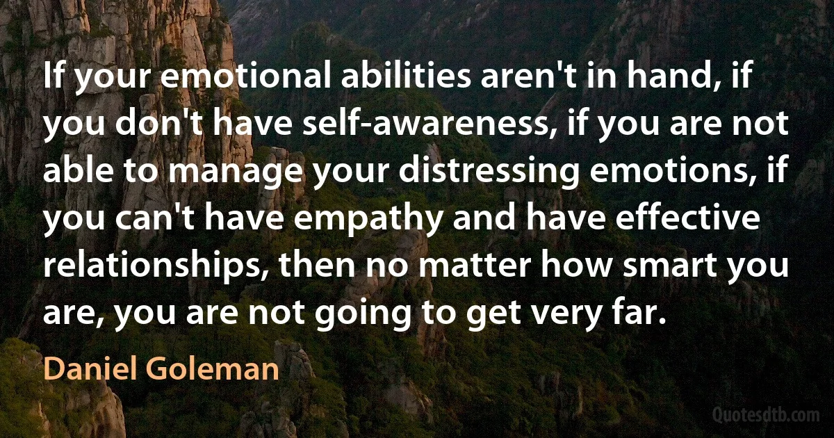 If your emotional abilities aren't in hand, if you don't have self-awareness, if you are not able to manage your distressing emotions, if you can't have empathy and have effective relationships, then no matter how smart you are, you are not going to get very far. (Daniel Goleman)