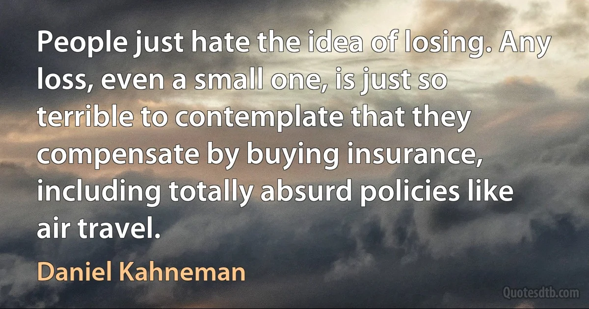 People just hate the idea of losing. Any loss, even a small one, is just so terrible to contemplate that they compensate by buying insurance, including totally absurd policies like air travel. (Daniel Kahneman)