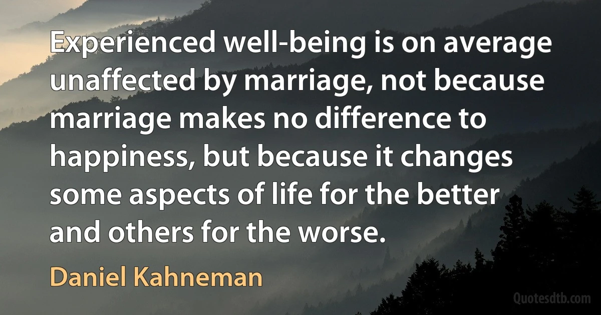 Experienced well-being is on average unaffected by marriage, not because marriage makes no difference to happiness, but because it changes some aspects of life for the better and others for the worse. (Daniel Kahneman)