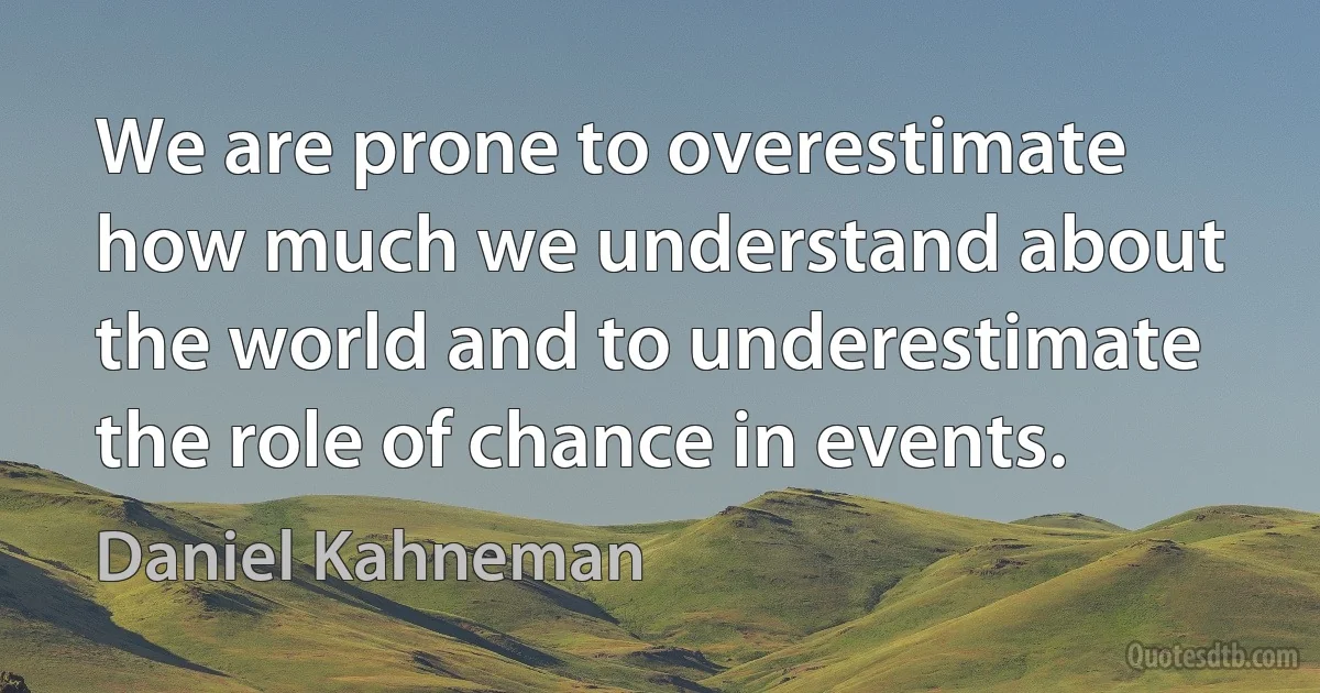 We are prone to overestimate how much we understand about the world and to underestimate the role of chance in events. (Daniel Kahneman)