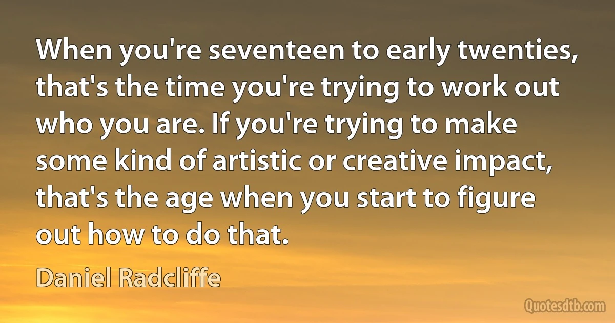 When you're seventeen to early twenties, that's the time you're trying to work out who you are. If you're trying to make some kind of artistic or creative impact, that's the age when you start to figure out how to do that. (Daniel Radcliffe)