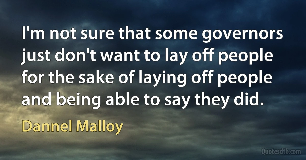 I'm not sure that some governors just don't want to lay off people for the sake of laying off people and being able to say they did. (Dannel Malloy)