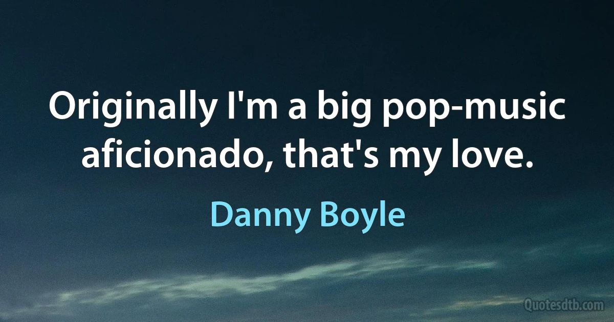 Originally I'm a big pop-music aficionado, that's my love. (Danny Boyle)