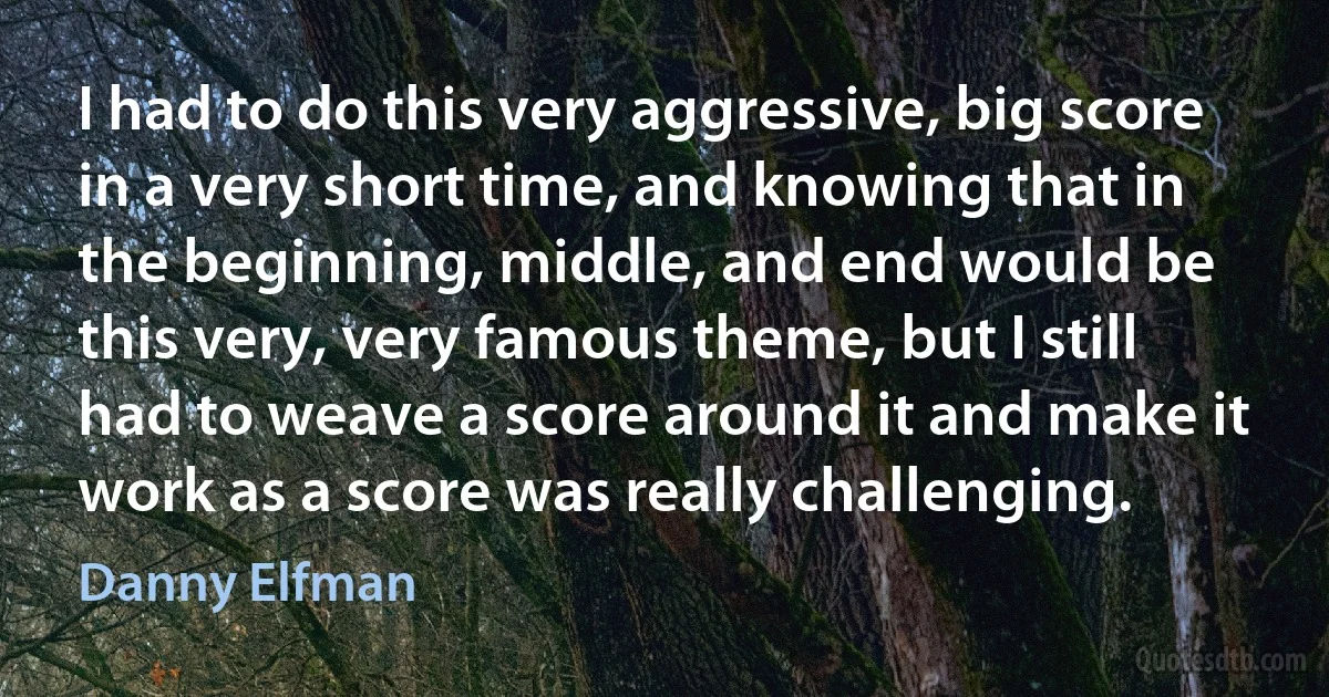 I had to do this very aggressive, big score in a very short time, and knowing that in the beginning, middle, and end would be this very, very famous theme, but I still had to weave a score around it and make it work as a score was really challenging. (Danny Elfman)